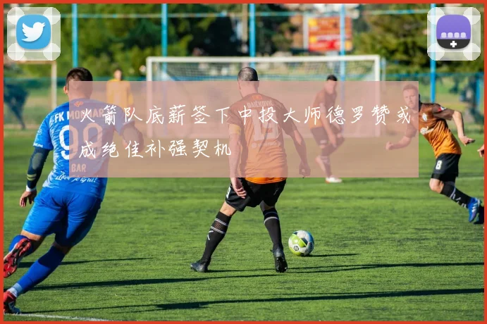 火箭队底薪签下中投大师德罗赞或成绝佳补强契机