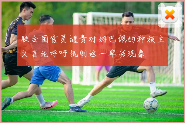 联合国官员谴责对姆巴佩的种族主义言论呼吁抵制这一卑劣现象