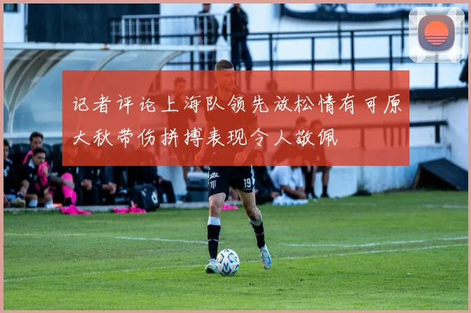 记者评论上海队领先放松情有可原大秋带伤拼搏表现令人敬佩