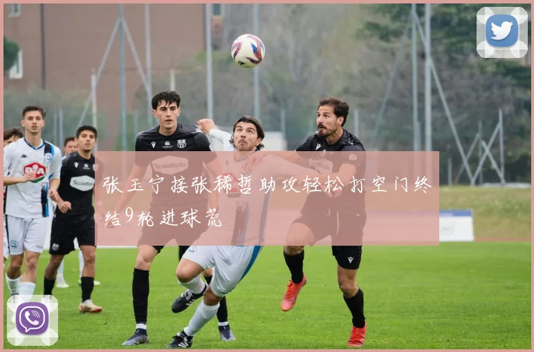 张玉宁接张稀哲助攻轻松打空门终结9轮进球荒