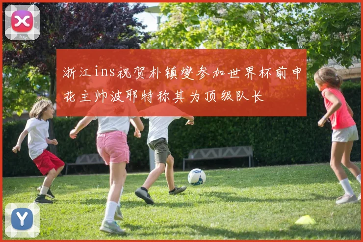 浙江ins祝贺朴镇燮参加世界杯前申花主帅波耶特称其为顶级队长