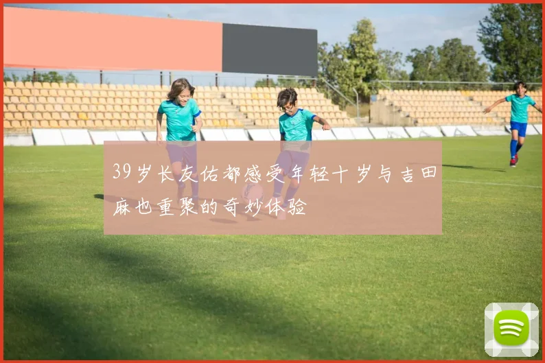 39岁长友佑都感受年轻十岁与吉田麻也重聚的奇妙体验