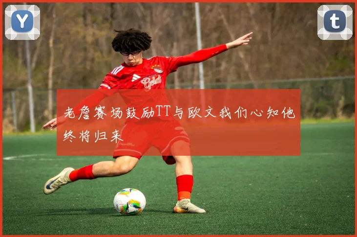 老詹赛场鼓励TT与欧文我们心知他终将归来