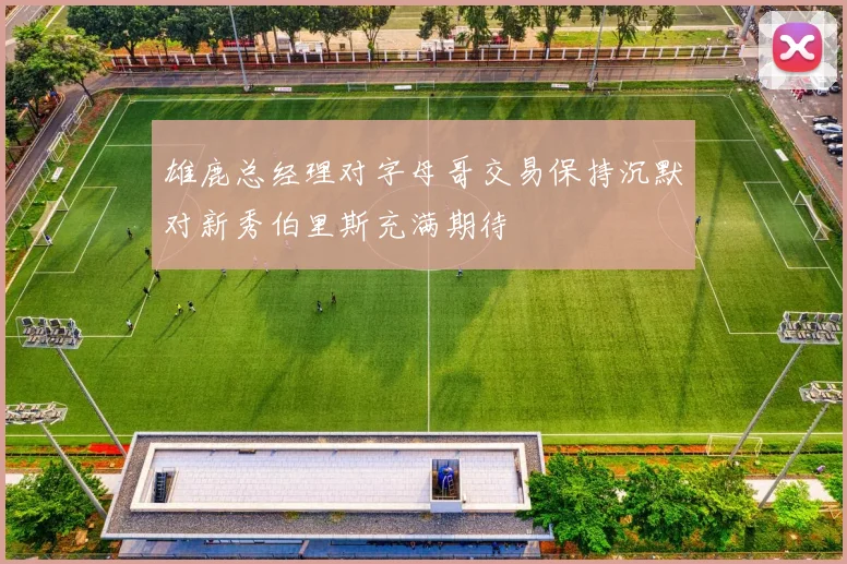 雄鹿总经理对字母哥交易保持沉默对新秀伯里斯充满期待