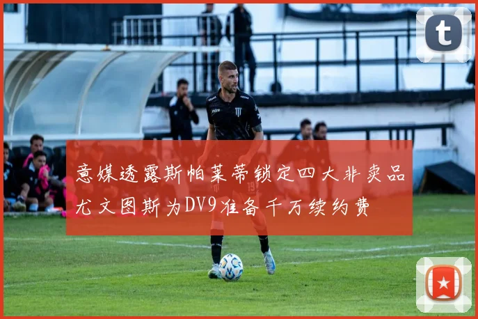意媒透露斯帕莱蒂锁定四大非卖品尤文图斯为DV9准备千万续约费
