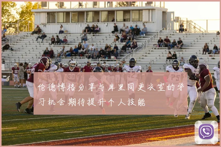 伦德博格分享与库里同更衣室的学习机会期待提升个人技能