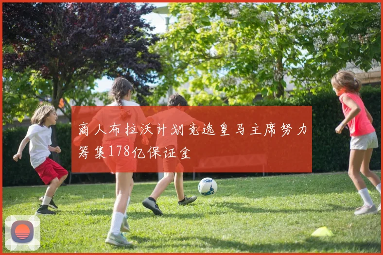 商人布拉沃计划竞选皇马主席努力筹集178亿保证金