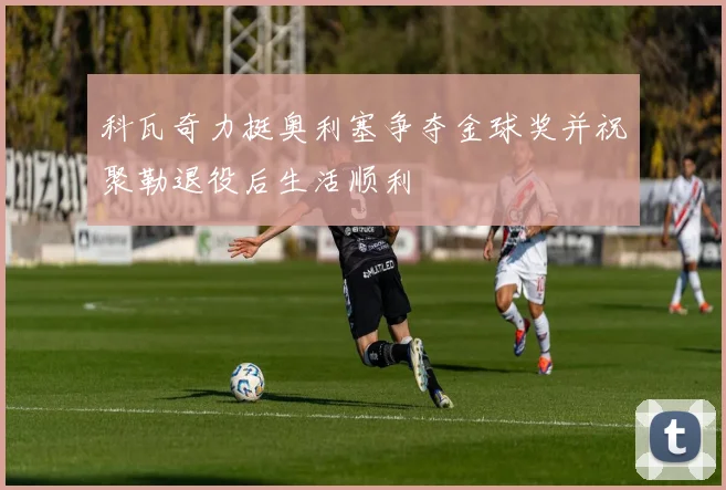 科瓦奇力挺奥利塞争夺金球奖并祝聚勒退役后生活顺利