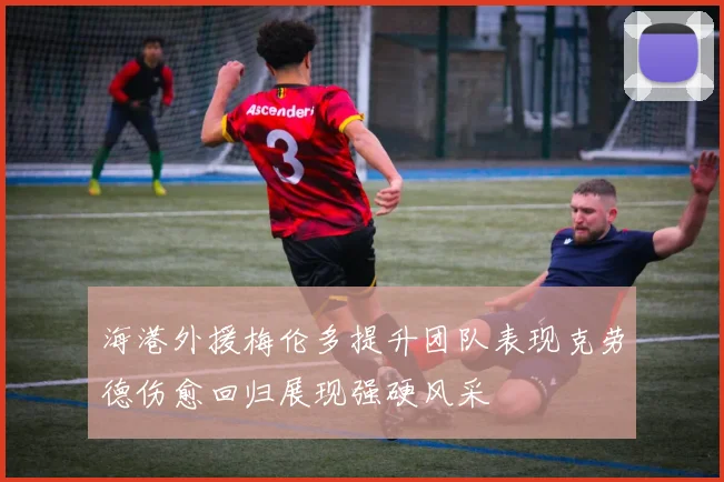 海港外援梅伦多提升团队表现克劳德伤愈回归展现强硬风采