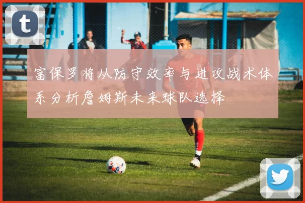 富保罗将从防守效率与进攻战术体系分析詹姆斯未来球队选择