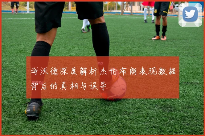 海沃德深度解析杰伦布朗表现数据背后的真相与误导