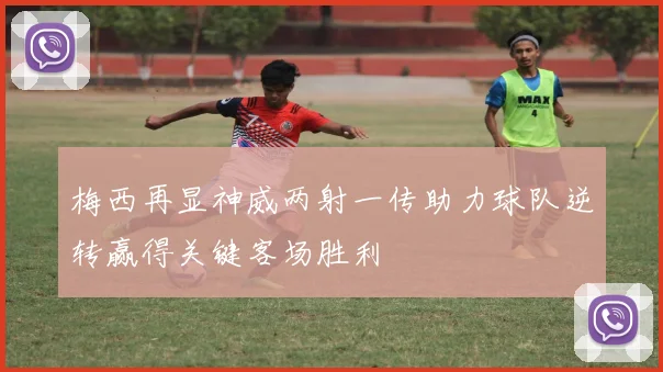 梅西再显神威两射一传助力球队逆转赢得关键客场胜利