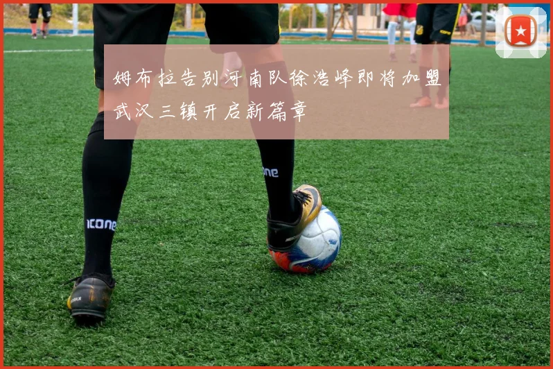 姆布拉告别河南队徐浩峰即将加盟武汉三镇开启新篇章