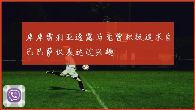 库库雷利亚透露马竞曾积极追求自己巴萨仅表达过兴趣