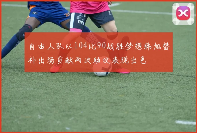 自由人队以104比90战胜梦想韩旭替补出场贡献两次助攻表现出色