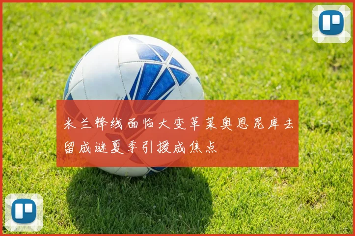 米兰锋线面临大变革莱奥恩昆库去留成谜夏季引援成焦点