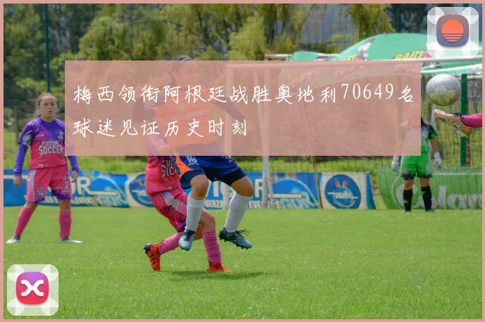 梅西领衔阿根廷战胜奥地利70649名球迷见证历史时刻