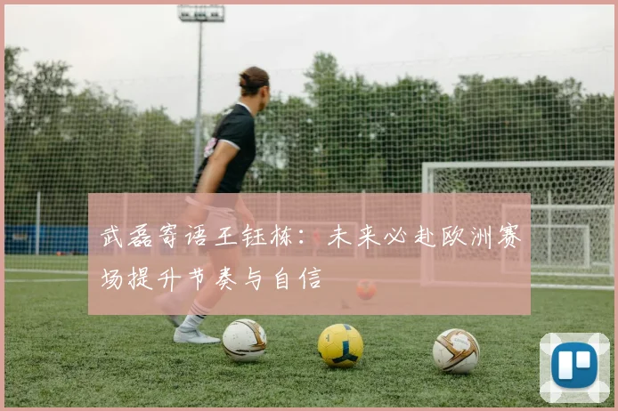 武磊寄语王钰栋：未来必赴欧洲赛场提升节奏与自信