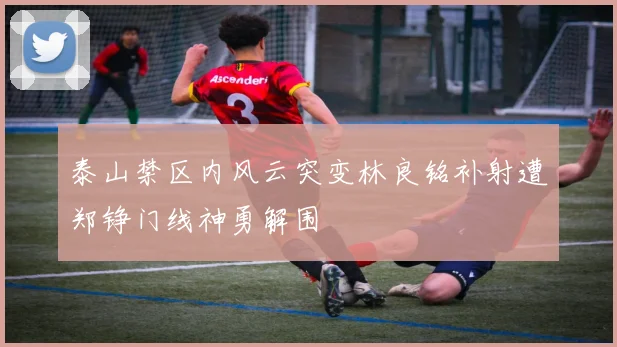 泰山禁区内风云突变林良铭补射遭郑铮门线神勇解围