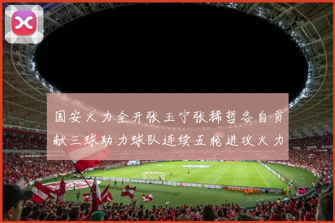 国安火力全开张玉宁张稀哲各自贡献三球助力球队连续五轮进攻火力猛增