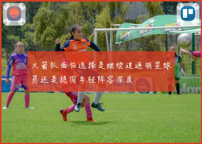 火箭队面临选择是继续追逐明星球员还是稳固年轻阵容深度